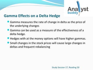 Gamma Effects on a Delta Hedge
Gamma measures the rate of change in delta as the price of

the underlying changes
Gamma can be used as a measure of the effectiveness of a
delta hedge.
Hedges with at the money options will have higher gammas.
Small changes in the stock prices will cause large changes in
deltas and frequent rebalancing

Study Session 17, Reading 50

 