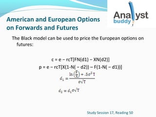 American and European Options
on Forwards and Futures
The Black model can be used to price the European options on
futures:
c = e − rcT[FN(d1) − XN(d2)]
p = e − rcT[X(1-N( − d2)) – F(1-N( − d1))]

Study Session 17, Reading 50

 