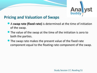 Pricing and Valuation of Swaps
A swap rate (fixed rate) is determined at the time of initiation

of the swap.
The value of the swap at the time of the initiation is zero to
both the parties.
The swap rate makes the present value of the fixed rate
component equal to the floating rate component of the swap.

Study Session 17, Reading 51

 