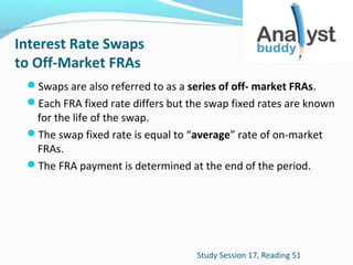Interest Rate Swaps
to Off-Market FRAs
Swaps are also referred to as a series of off- market FRAs.
Each FRA fixed rate differs but the swap fixed rates are known

for the life of the swap.
The swap fixed rate is equal to “average” rate of on-market
FRAs.
The FRA payment is determined at the end of the period.

Study Session 17, Reading 51

 