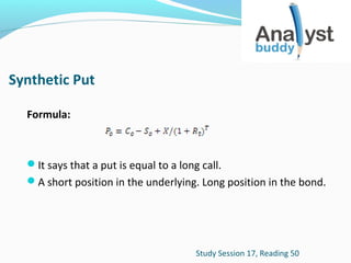 Synthetic Put
Formula:

It says that a put is equal to a long call.
A short position in the underlying. Long position in the bond.

Study Session 17, Reading 50

 