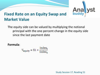 Fixed Rate on an Equity Swap and
Market Value
The equity side can be valued by multiplying the notional
principal with the one percent change in the equity side
since the last payment date
Formula:

Study Session 17, Reading 51

 