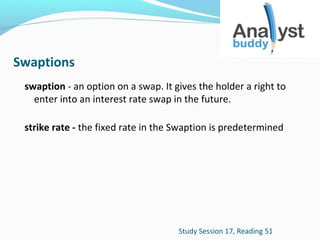 Swaptions
swaption - an option on a swap. It gives the holder a right to
enter into an interest rate swap in the future.
strike rate - the fixed rate in the Swaption is predetermined

Study Session 17, Reading 51

 