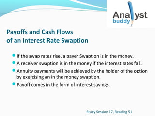 Payoffs and Cash Flows
of an Interest Rate Swaption
If the swap rates rise, a payer Swaption is in the money.
A receiver swaption is in the money if the interest rates fall.
Annuity payments will be achieved by the holder of the option

by exercising an in the money swaption.
Payoff comes in the form of interest savings.

Study Session 17, Reading 51

 