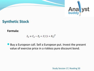 Synthetic Stock
Formula:

Buy a European call. Sell a European put. Invest the present

value of exercise price in a riskless pure discount bond.

Study Session 17, Reading 50

 