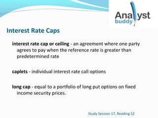 Interest Rate Caps
interest rate cap or ceiling - an agreement where one party
agrees to pay when the reference rate is greater than
predetermined rate
caplets - individual interest rate call options
long cap - equal to a portfolio of long put options on fixed
income security prices.

Study Session 17, Reading 52

 