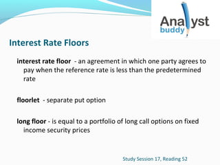Interest Rate Floors
interest rate floor - an agreement in which one party agrees to
pay when the reference rate is less than the predetermined
rate
floorlet - separate put option
long floor - is equal to a portfolio of long call options on fixed
income security prices

Study Session 17, Reading 52

 