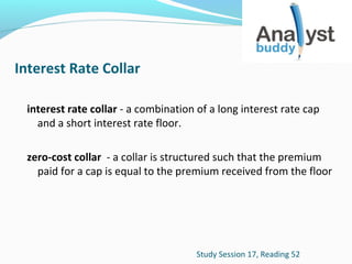 Interest Rate Collar
interest rate collar - a combination of a long interest rate cap
and a short interest rate floor.
zero-cost collar - a collar is structured such that the premium
paid for a cap is equal to the premium received from the floor

Study Session 17, Reading 52

 