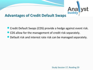 Advantages of Credit Default Swaps
Credit Default Swaps (CDS) provide a hedge against event risk.
CDS allow for the management of credit risk separately.
Default risk and interest rate risk can be managed separately.

Study Session 17, Reading 59

 