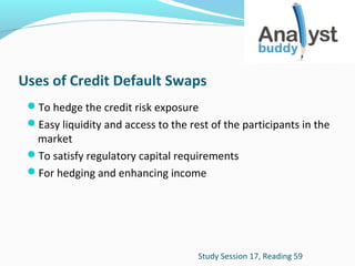 Uses of Credit Default Swaps
To hedge the credit risk exposure
Easy liquidity and access to the rest of the participants in the

market
To satisfy regulatory capital requirements
For hedging and enhancing income

Study Session 17, Reading 59

 