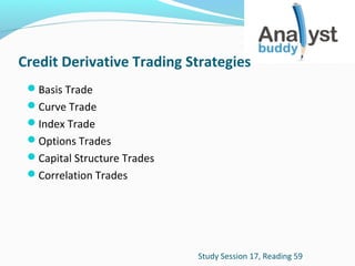 Credit Derivative Trading Strategies
Basis Trade
Curve Trade
Index Trade
Options Trades
Capital Structure Trades
Correlation Trades

Study Session 17, Reading 59

 