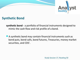 Synthetic Bond
synthetic bond - a portfolio of financial instruments designed to
mimic the cash flow and risk profile of a bond.
A synthetic bond may contain financial instruments such as

bond puts, bond calls, bond futures, Treasuries, money market
securities, and CDS'.

Study Session 17, Reading 50

 