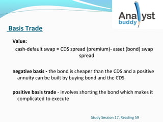 Basis Trade
Value:
cash-default swap = CDS spread (premium)- asset (bond) swap
spread
negative basis - the bond is cheaper than the CDS and a positive
annuity can be built by buying bond and the CDS
positive basis trade - involves shorting the bond which makes it
complicated to execute
Study Session 17, Reading 59

 