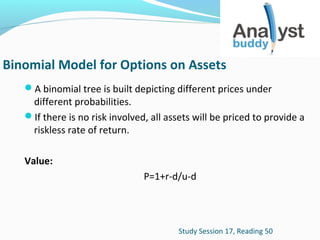 Binomial Model for Options on Assets
A binomial tree is built depicting different prices under

different probabilities.
If there is no risk involved, all assets will be priced to provide a
riskless rate of return.
Value:
P=1+r-d/u-d

Study Session 17, Reading 50

 