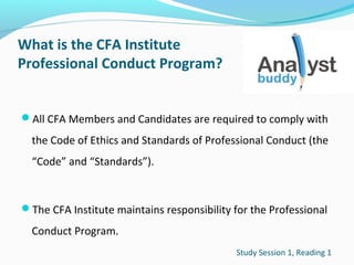 What is the CFA Institute
Professional Conduct Program?
All CFA Members and Candidates are required to comply with

the Code of Ethics and Standards of Professional Conduct (the
“Code” and “Standards”).

The CFA Institute maintains responsibility for the Professional

Conduct Program.
Study Session 1, Reading 1

 
