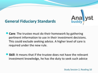 General Fiduciary Standards
Care: The trustee must do their homework by gathering

pertinent information to use in their investment decisions.
This could exclude seeking advice. A higher level of care is
required under the new rule.

Skill: It means that if the trustee does not have the relevant

investment knowledge, he has the duty to seek such advice

Study Session 2, Reading 10

 