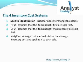 The 4 Inventory Cost Systems
1. Specific identification - used for non-interchangeable items.
2. FIFO - assumes that the items bought first are sold first.
3. LIFO - assumes that the items bought most recently are sold

first
4. weighted average cost method - takes the average
inventory cost and applies it to each sale.

Study Session 5, Reading 17

 
