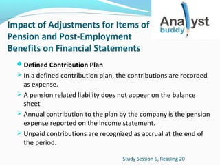 Impact of Adjustments for Items of
Pension and Post-Employment
Benefits on Financial Statements
Defined Contribution Plan
 In a defined contribution plan, the contributions are recorded

as expense.
 A pension related liability does not appear on the balance
sheet
 Annual contribution to the plan by the company is the pension
expense reported on the income statement.
 Unpaid contributions are recognized as accrual at the end of
the period.
Study Session 6, Reading 20

 