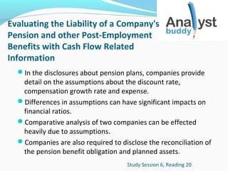Evaluating the Liability of a Company's
Pension and other Post-Employment
Benefits with Cash Flow Related
Information
In the disclosures about pension plans, companies provide

detail on the assumptions about the discount rate,
compensation growth rate and expense.
Differences in assumptions can have significant impacts on
financial ratios.
Comparative analysis of two companies can be effected
heavily due to assumptions.
Companies are also required to disclose the reconciliation of
the pension benefit obligation and planned assets.
Study Session 6, Reading 20

 
