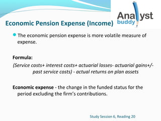 Economic Pension Expense (Income)
The economic pension expense is more volatile measure of

expense.

Formula:
(Service costs+ interest costs+ actuarial losses- actuarial gains+/past service costs) - actual returns on plan assets
Economic expense - the change in the funded status for the
period excluding the firm’s contributions.

Study Session 6, Reading 20

 