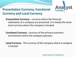 Presentation Currency, Functional
Currency and Local Currency
Presentation Currency – currency where the financial
statements of a company are presented. It is mostly the same
local currency where the company is located.
Functional Currency - currency of the primary economic
environment where the company operates
Local Currency - The currency of the company where a company
is located
Study Session 6, Reading 21

 