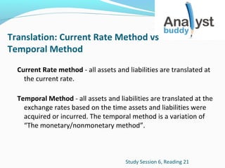 Translation: Current Rate Method vs
Temporal Method
Current Rate method - all assets and liabilities are translated at
the current rate.
Temporal Method - all assets and liabilities are translated at the
exchange rates based on the time assets and liabilities were
acquired or incurred. The temporal method is a variation of
“The monetary/nonmonetary method”.

Study Session 6, Reading 21

 