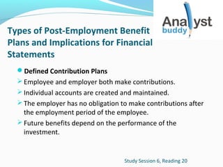 Types of Post-Employment Benefit
Plans and Implications for Financial
Statements
Defined Contribution Plans
 Employee and employer both make contributions.
 Individual accounts are created and maintained.
 The employer has no obligation to make contributions after

the employment period of the employee.
 Future benefits depend on the performance of the
investment.

Study Session 6, Reading 20

 