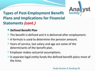 Types of Post-Employment Benefit
Plans and Implications for Financial
Statements (cont.)
Defined Benefit Plan
 The benefit is defined and it is delivered after employment.
 A formula is used to determine the pension amount.
 Years of service, last salary and age are some of the

determinants of the benefit plan.
 Employer makes actuarial assumptions.
 A separate legal entity funds the defined benefit plans most of
the time.
Study Session 6, Reading 20

 
