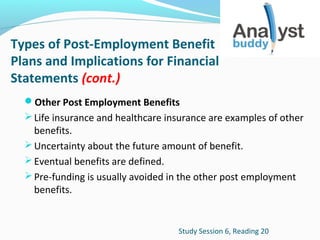 Types of Post-Employment Benefit
Plans and Implications for Financial
Statements (cont.)
Other Post Employment Benefits
 Life insurance and healthcare insurance are examples of other

benefits.
 Uncertainty about the future amount of benefit.
 Eventual benefits are defined.
 Pre-funding is usually avoided in the other post employment
benefits.

Study Session 6, Reading 20

 
