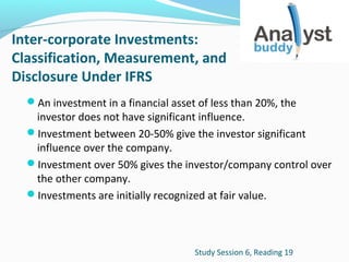 Inter-corporate Investments:
Classification, Measurement, and
Disclosure Under IFRS
An investment in a financial asset of less than 20%, the

investor does not have significant influence.
Investment between 20-50% give the investor significant
influence over the company.
Investment over 50% gives the investor/company control over
the other company.
Investments are initially recognized at fair value.

Study Session 6, Reading 19

 
