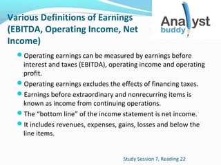Various Definitions of Earnings
(EBITDA, Operating Income, Net
Income)
Operating earnings can be measured by earnings before

interest and taxes (EBITDA), operating income and operating
profit.
Operating earnings excludes the effects of financing taxes.
Earnings before extraordinary and nonrecurring items is
known as income from continuing operations.
The “bottom line” of the income statement is net income.
It includes revenues, expenses, gains, losses and below the
line items.
Study Session 7, Reading 22

 