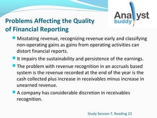 Problems Affecting the Quality
of Financial Reporting
Misstating revenue, recognizing revenue early and classifying

non-operating gains as gains from operating activities can
distort financial reports.
It impairs the sustainability and persistence of the earnings.
The problem with revenue recognition in an accruals based
system is the revenue recorded at the end of the year is the
cash collected plus increase in receivables minus increase in
unearned revenue.
A company has considerable discretion in receivables
recognition.
Study Session 7, Reading 23

 