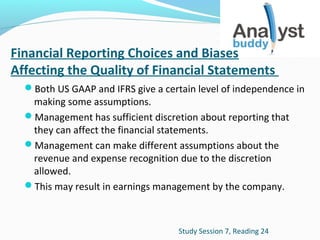 Financial Reporting Choices and Biases
Affecting the Quality of Financial Statements
Both US GAAP and IFRS give a certain level of independence in

making some assumptions.
Management has sufficient discretion about reporting that
they can affect the financial statements.
Management can make different assumptions about the
revenue and expense recognition due to the discretion
allowed.
This may result in earnings management by the company.

Study Session 7, Reading 24

 