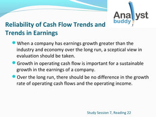 Reliability of Cash Flow Trends and
Trends in Earnings
When a company has earnings growth greater than the

industry and economy over the long run, a sceptical view in
evaluation should be taken.
Growth in operating cash flow is important for a sustainable
growth in the earnings of a company.
Over the long run, there should be no difference in the growth
rate of operating cash flows and the operating income.

Study Session 7, Reading 22

 