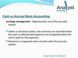 Cash vs Accrual Basis Accounting
earnings management - Opportunistic use of the accruals
system
Under a cash basis system, the revenues are recorded when

the cash is collected and expenses are recognized when the
cash is paid for the expenses.
Revenue is recognized when earned under the accruals
system.

Study Session 7, Reading 23

 