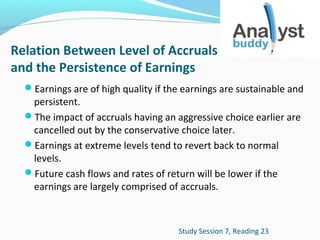 Relation Between Level of Accruals
and the Persistence of Earnings
Earnings are of high quality if the earnings are sustainable and

persistent.
The impact of accruals having an aggressive choice earlier are
cancelled out by the conservative choice later.
Earnings at extreme levels tend to revert back to normal
levels.
Future cash flows and rates of return will be lower if the
earnings are largely comprised of accruals.

Study Session 7, Reading 23

 