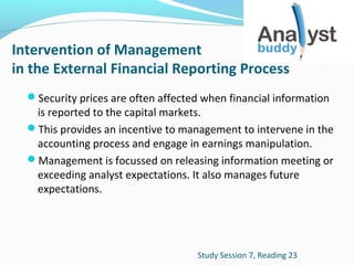 Intervention of Management
in the External Financial Reporting Process
Security prices are often affected when financial information

is reported to the capital markets.
This provides an incentive to management to intervene in the
accounting process and engage in earnings manipulation.
Management is focussed on releasing information meeting or
exceeding analyst expectations. It also manages future
expectations.

Study Session 7, Reading 23

 