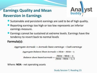 Earnings Quality and Mean
Reversion in Earnings
Sustainable and persistent earnings are said to be of high quality.
Reporting earnings too high or too low represents an inferior

earnings measure.
Earnings cannot be sustained at extreme levels. Earnings have the
tendency to revert back to normal levels

Formula(s):

Where: NOA - net operating assets
Study Session 7, Reading 23

 