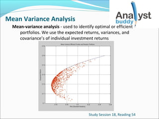 Mean Variance Analysis
Mean-variance analysis - used to identify optimal or efficient
portfolios. We use the expected returns, variances, and
covariance’s of individual investment returns

Study Session 18, Reading 54

 