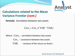 Calculations related to the Mean
Variance Frontier (cont.)
Formula: Correlation between two assets
Corr1,2 = Cov1,2 /( VAR1 * VAR2)
Where: Corr1,2 - correlation between two assets

Cov1,2 - covariance between two assets
VARi

- variance of the return on Asset i

Study Session 18, Reading 54

 