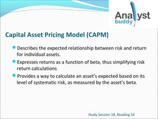 Capital Asset Pricing Model (CAPM)
Describes the expected relationship between risk and return

for individual assets.
Expresses returns as a function of beta, thus simplifying risk
return calculations
Provides a way to calculate an asset’s expected based on its
level of systematic risk, as measured by the asset’s beta.

Study Session 18, Reading 54

 