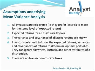 Assumptions underlying
Mean Variance Analysis
1. All investors are risk averse (ie they prefer less risk to more
2.
3.
4.

5.

for the same level of expected return)
Expected returns for all assets are known
The variance and covariance of all asset returns are known
Investors only need to know the expected returns, variances,
and covariance’s of returns to determine optimal portfolios.
They can ignore skewness, kurtosis, and other attributes of a
distribution.
There are no transaction costs or taxes
Study Session 18, Reading 54

 