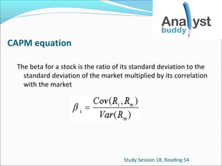 CAPM equation
The beta for a stock is the ratio of its standard deviation to the
standard deviation of the market multiplied by its correlation
with the market

Study Session 18, Reading 54

 