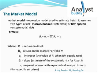The Market Model
market model - regression model used to estimate betas. It assumes
two types of risk: macroeconomic (systematic) or firm specific
(unsystematic) risks
Formula:

Ri = αi + βi*RM + εi
Where: Ri - return on Asset i
RM - return on the market Portfolio M
αi - intercept (the value of Ri when RM equals zero)
βi - slope (estimate of the systematic risk for Asset i)
εi - regression error with expected value equal to zero
(firm-specific surprises)
Study Session 18, Reading 54

 