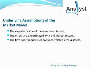 Underlying Assumptions of the
Market Model
The expected value of the error term is zero.
The errors are uncorrelated with the market return.
The firm-specific surprises are uncorrelated across assets.

Study Session 18, Reading 54

 