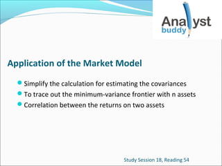 Application of the Market Model
Simplify the calculation for estimating the covariances
To trace out the minimum-variance frontier with n assets
Correlation between the returns on two assets

Study Session 18, Reading 54

 