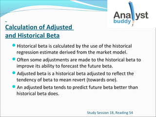 Calculation of Adjusted
and Historical Beta
Historical beta is calculated by the use of the historical

regression estimate derived from the market model.
Often some adjustments are made to the historical beta to
improve its ability to forecast the future beta.
Adjusted beta is a historical beta adjusted to reflect the
tendency of beta to mean revert (towards one).
An adjusted beta tends to predict future beta better than
historical beta does.

Study Session 18, Reading 54

 