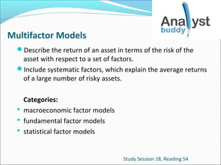 Multifactor Models
Describe the return of an asset in terms of the risk of the

asset with respect to a set of factors.
Include systematic factors, which explain the average returns
of a large number of risky assets.
Categories:
 macroeconomic factor models
 fundamental factor models
 statistical factor models

Study Session 18, Reading 54

 