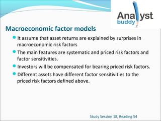 Macroeconomic factor models
It assume that asset returns are explained by surprises in

macroeconomic risk factors
The main features are systematic and priced risk factors and
factor sensitivities.
Investors will be compensated for bearing priced risk factors.
Different assets have different factor sensitivities to the
priced risk factors defined above.

Study Session 18, Reading 54

 