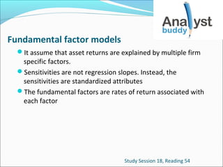 Fundamental factor models
It assume that asset returns are explained by multiple firm

specific factors.
Sensitivities are not regression slopes. Instead, the
sensitivities are standardized attributes
The fundamental factors are rates of return associated with
each factor

Study Session 18, Reading 54

 
